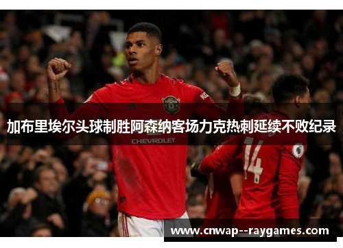 加布里埃尔头球制胜阿森纳客场力克热刺延续不败纪录