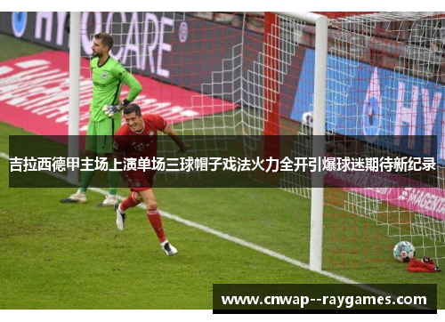 吉拉西德甲主场上演单场三球帽子戏法火力全开引爆球迷期待新纪录