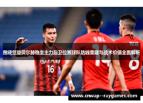 围绕范登贝尔赫稳坐主力后卫位置球队防线重建与战术价值全面解析