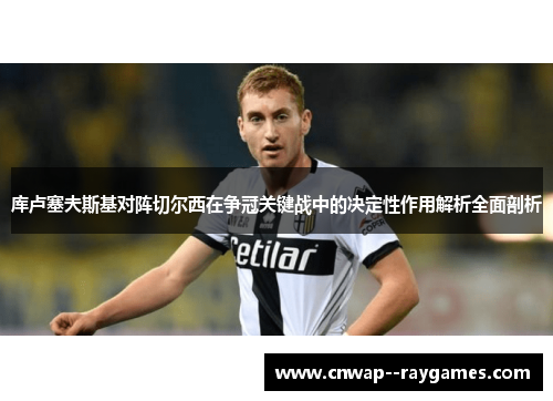 库卢塞夫斯基对阵切尔西在争冠关键战中的决定性作用解析全面剖析