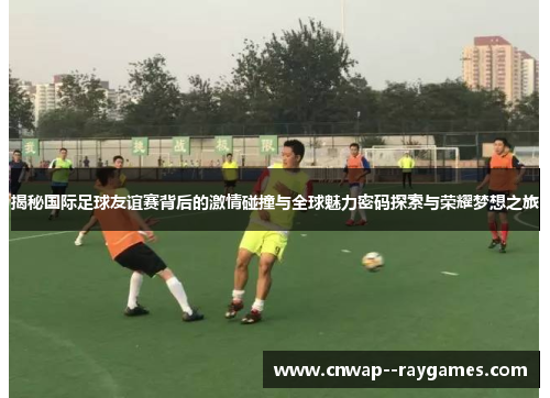 揭秘国际足球友谊赛背后的激情碰撞与全球魅力密码探索与荣耀梦想之旅