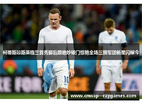 柯蒂斯琼斯英格兰首秀脚后跟绝妙破门惊艳全场三狮军团新星闪耀今