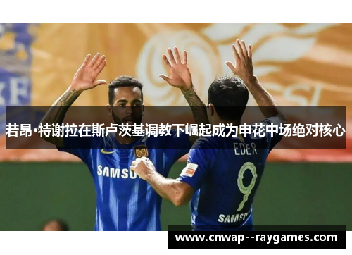 若昂·特谢拉在斯卢茨基调教下崛起成为申花中场绝对核心