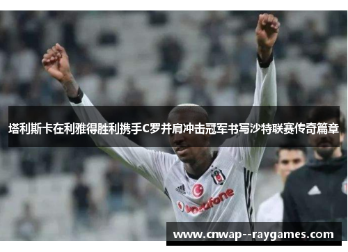 塔利斯卡在利雅得胜利携手C罗并肩冲击冠军书写沙特联赛传奇篇章